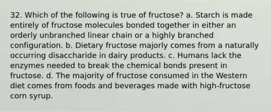 32. Which of the following is true of fructose? a. Starch is made entirely of fructose molecules bonded together in either an orderly unbranched linear chain or a highly branched configuration. b. Dietary fructose majorly comes from a naturally occurring disaccharide in dairy products. c. Humans lack the enzymes needed to break the chemical bonds present in fructose. d. The majority of fructose consumed in the Western diet comes from foods and beverages made with high-fructose corn syrup.