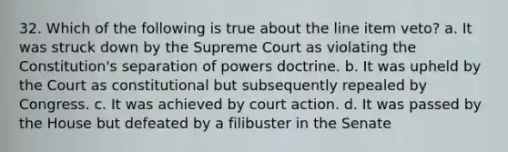 32. Which of the following is true about the line item veto? a. It was struck down by the Supreme Court as violating the Constitution's separation of powers doctrine. b. It was upheld by the Court as constitutional but subsequently repealed by Congress. c. It was achieved by court action. d. It was passed by the House but defeated by a filibuster in the Senate