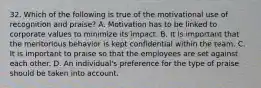 32. Which of the following is true of the motivational use of recognition and praise?​ A. Motivation has to be linked to corporate values to minimize its impact. B. ​It is important that the meritorious behavior is kept confidential within the team. C. ​It is important to praise so that the employees are set against each other. D. ​An individual's preference for the type of praise should be taken into account.