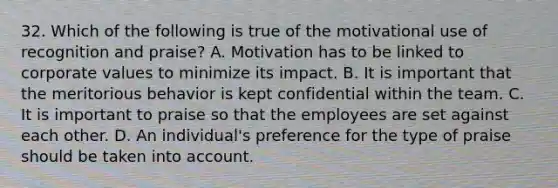 32. Which of the following is true of the motivational use of recognition and praise?​ A. Motivation has to be linked to corporate values to minimize its impact. B. ​It is important that the meritorious behavior is kept confidential within the team. C. ​It is important to praise so that the employees are set against each other. D. ​An individual's preference for the type of praise should be taken into account.