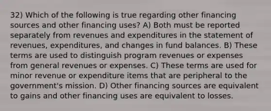 32) Which of the following is true regarding other financing sources and other financing uses? A) Both must be reported separately from revenues and expenditures in the statement of revenues, expenditures, and changes in fund balances. B) These terms are used to distinguish program revenues or expenses from general revenues or expenses. C) These terms are used for minor revenue or expenditure items that are peripheral to the government's mission. D) Other financing sources are equivalent to gains and other financing uses are equivalent to losses.