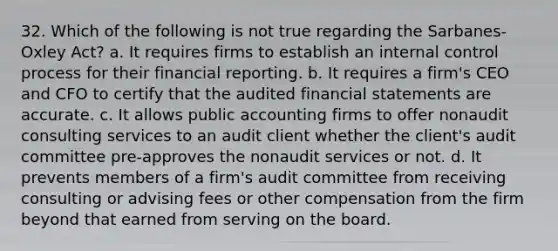 32. Which of the following is not true regarding the Sarbanes-Oxley Act?​ a. ​It requires firms to establish an internal control process for their financial reporting. b. ​It requires a firm's CEO and CFO to certify that the audited financial statements are accurate. c. ​It allows public accounting firms to offer nonaudit consulting services to an audit client whether the client's audit committee pre-approves the nonaudit services or not. d. ​It prevents members of a firm's audit committee from receiving consulting or advising fees or other compensation from the firm beyond that earned from serving on the board.