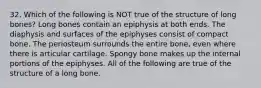 32. Which of the following is NOT true of the structure of long bones? Long bones contain an epiphysis at both ends. The diaphysis and surfaces of the epiphyses consist of compact bone. The periosteum surrounds the entire bone, even where there is articular cartilage. Spongy bone makes up the internal portions of the epiphyses. All of the following are true of the structure of a long bone.