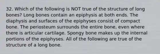 32. Which of the following is NOT true of the structure of long bones? Long bones contain an epiphysis at both ends. The diaphysis and surfaces of the epiphyses consist of compact bone. The periosteum surrounds the entire bone, even where there is articular cartilage. Spongy bone makes up the internal portions of the epiphyses. All of the following are true of the structure of a long bone.