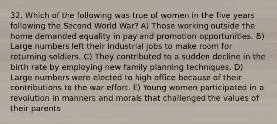 32. Which of the following was true of women in the five years following the Second World War? A) Those working outside the home demanded equality in pay and promotion opportunities. B) Large numbers left their industrial jobs to make room for returning soldiers. C) They contributed to a sudden decline in the birth rate by employing new family planning techniques. D) Large numbers were elected to high office because of their contributions to the war effort. E) Young women participated in a revolution in manners and morals that challenged the values of their parents