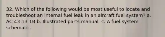 32. Which of the following would be most useful to locate and troubleshoot an internal fuel leak in an aircraft fuel system? a. AC 43-13-1B b. Illustrated parts manual. c. A fuel system schematic.