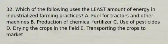 32. Which of the following uses the LEAST amount of energy in industrialized farming practices? A. Fuel for tractors and other machines B. Production of chemical fertilizer C. Use of pesticides D. Drying the crops in the field E. Transporting the crops to market