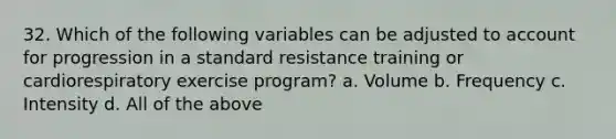 32. Which of the following variables can be adjusted to account for progression in a standard resistance training or cardiorespiratory exercise program? a. Volume b. Frequency c. Intensity d. All of the above