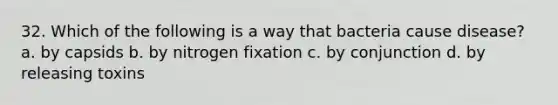 32. Which of the following is a way that bacteria cause disease? a. by capsids b. by nitrogen fixation c. by conjunction d. by releasing toxins