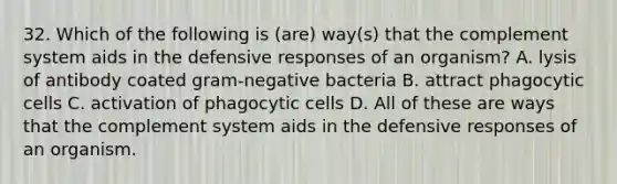 32. Which of the following is (are) way(s) that the complement system aids in the defensive responses of an organism? A. lysis of antibody coated gram-negative bacteria B. attract phagocytic cells C. activation of phagocytic cells D. All of these are ways that the complement system aids in the defensive responses of an organism.