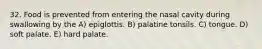 32. Food is prevented from entering the nasal cavity during swallowing by the A) epiglottis. B) palatine tonsils. C) tongue. D) soft palate. E) hard palate.