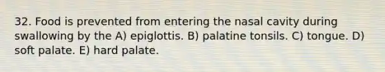 32. Food is prevented from entering the nasal cavity during swallowing by the A) epiglottis. B) palatine tonsils. C) tongue. D) soft palate. E) hard palate.