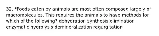 32. *Foods eaten by animals are most often composed largely of macromolecules. This requires the animals to have methods for which of the following? dehydration synthesis elimination enzymatic hydrolysis demineralization regurgitation