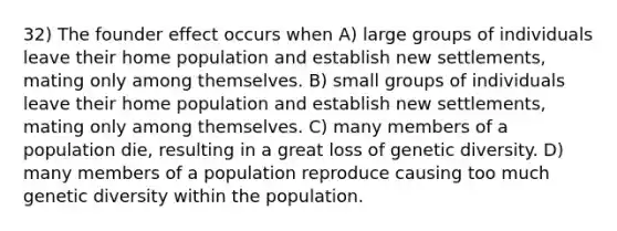 32) The founder effect occurs when A) large groups of individuals leave their home population and establish new settlements, mating only among themselves. B) small groups of individuals leave their home population and establish new settlements, mating only among themselves. C) many members of a population die, resulting in a great loss of genetic diversity. D) many members of a population reproduce causing too much genetic diversity within the population.