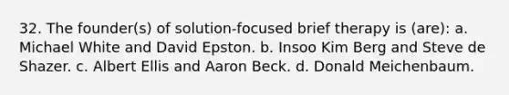 32. The founder(s) of solution-focused brief therapy is (are):​ a. Michael White and David Epston. b. Insoo Kim Berg and Steve de Shazer. c. Albert Ellis and Aaron Beck. d. Donald Meichenbaum.