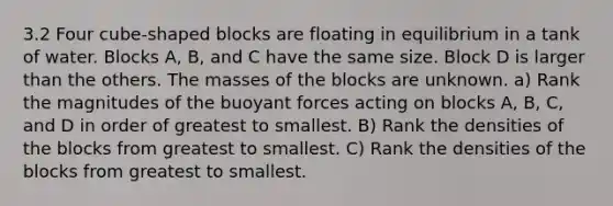 3.2 Four cube-shaped blocks are floating in equilibrium in a tank of water. Blocks A, B, and C have the same size. Block D is larger than the others. The masses of the blocks are unknown. a) Rank the magnitudes of the buoyant forces acting on blocks A, B, C, and D in order of greatest to smallest. B) Rank the densities of the blocks from greatest to smallest. C) Rank the densities of the blocks from greatest to smallest.