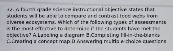 32. A fourth-grade science instructional objective states that students will be able to compare and contrast food webs from diverse ecosystems. Which of the following types of assessments is the most effective to determine if the students have met the objective? A.Labeling a diagram B.Completing fill-in-the-blanks C.Creating a concept map D.Answering multiple-choice questions