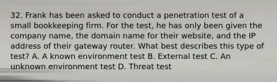 32. Frank has been asked to conduct a penetration test of a small bookkeeping firm. For the test, he has only been given the company name, the domain name for their website, and the IP address of their gateway router. What best describes this type of test? A. A known environment test B. External test C. An unknown environment test D. Threat test