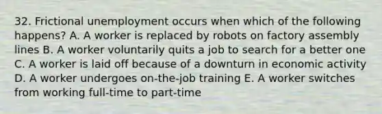 32. Frictional unemployment occurs when which of the following happens? A. A worker is replaced by robots on factory assembly lines B. A worker voluntarily quits a job to search for a better one C. A worker is laid off because of a downturn in economic activity D. A worker undergoes on-the-job training E. A worker switches from working full-time to part-time