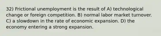 32) Frictional unemployment is the result of A) technological change or foreign competition. B) normal labor market turnover. C) a slowdown in the rate of economic expansion. D) the economy entering a strong expansion.