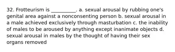 32. Frotteurism is __________. a. sexual arousal by rubbing one's genital area against a nonconsenting person b. sexual arousal in a male achieved exclusively through masturbation c. the inability of males to be aroused by anything except inanimate objects d. sexual arousal in males by the thought of having their sex organs removed