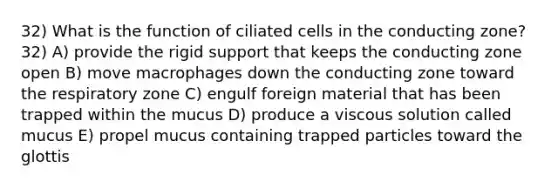 32) What is the function of ciliated cells in the conducting zone? 32) A) provide the rigid support that keeps the conducting zone open B) move macrophages down the conducting zone toward the respiratory zone C) engulf foreign material that has been trapped within the mucus D) produce a viscous solution called mucus E) propel mucus containing trapped particles toward the glottis