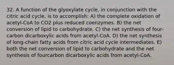 32. A function of the glyoxylate cycle, in conjunction with the citric acid cycle, is to accomplish: A) the complete oxidation of acetyl-CoA to CO2 plus reduced coenzymes. B) the net conversion of lipid to carbohydrate. C) the net synthesis of four-carbon dicarboxylic acids from acetyl-CoA. D) the net synthesis of long-chain fatty acids from citric acid cycle intermediates. E) both the net conversion of lipid to carbohydrate and the net synthesis of fourcarbon dicarboxylic acids from acetyl-CoA.