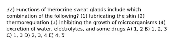 32) Functions of merocrine sweat glands include which combination of the following? (1) lubricating the skin (2) thermoregulation (3) inhibiting the growth of microorganisms (4) excretion of water, electrolytes, and some drugs A) 1, 2 B) 1, 2, 3 C) 1, 3 D) 2, 3, 4 E) 4, 5