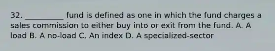 32. __________ fund is defined as one in which the fund charges a sales commission to either buy into or exit from the fund. A. A load B. A no-load C. An index D. A specialized-sector