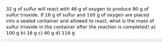 32 g of sulfur will react with 48 g of oxygen to produce 80 g of sulfur trioxide. If 16 g of sulfur and 100 g of oxygen are placed into a sealed container and allowed to react, what is the mass of sulfur trioxide in the container after the reaction is completed? a) 100 g b) 16 g c) 40 g d) 116 g