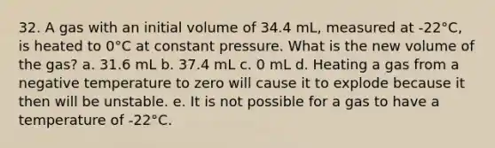 32. A gas with an initial volume of 34.4 mL, measured at -22°C, is heated to 0°C at constant pressure. What is the new volume of the gas? a. 31.6 mL b. 37.4 mL c. 0 mL d. Heating a gas from a negative temperature to zero will cause it to explode because it then will be unstable. e. It is not possible for a gas to have a temperature of -22°C.