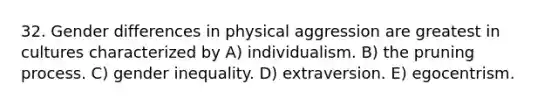 32. Gender differences in physical aggression are greatest in cultures characterized by A) individualism. B) the pruning process. C) gender inequality. D) extraversion. E) egocentrism.