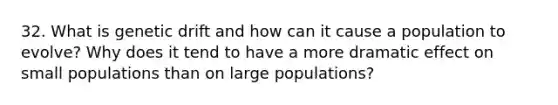 32. What is genetic drift and how can it cause a population to evolve? Why does it tend to have a more dramatic effect on small populations than on large populations?