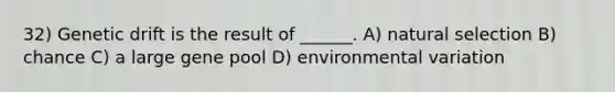 32) Genetic drift is the result of ______. A) natural selection B) chance C) a large gene pool D) environmental variation