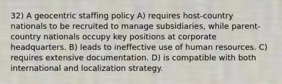 32) A geocentric staffing policy A) requires host-country nationals to be recruited to manage subsidiaries, while parent- country nationals occupy key positions at corporate headquarters. B) leads to ineffective use of human resources. C) requires extensive documentation. D) is compatible with both international and localization strategy.