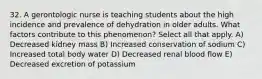 32. A gerontologic nurse is teaching students about the high incidence and prevalence of dehydration in older adults. What factors contribute to this phenomenon? Select all that apply. A) Decreased kidney mass B) Increased conservation of sodium C) Increased total body water D) Decreased renal blood flow E) Decreased excretion of potassium