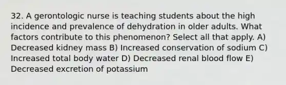 32. A gerontologic nurse is teaching students about the high incidence and prevalence of dehydration in older adults. What factors contribute to this phenomenon? Select all that apply. A) Decreased kidney mass B) Increased conservation of sodium C) Increased total body water D) Decreased renal blood flow E) Decreased excretion of potassium