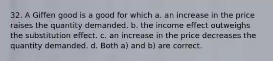 32. A Giffen good is a good for which a. an increase in the price raises the quantity demanded. b. the income effect outweighs the substitution effect. c. an increase in the price decreases the quantity demanded. d. Both a) and b) are correct.