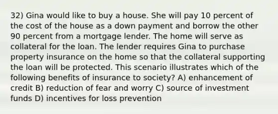 32) Gina would like to buy a house. She will pay 10 percent of the cost of the house as a down payment and borrow the other 90 percent from a mortgage lender. The home will serve as collateral for the loan. The lender requires Gina to purchase property insurance on the home so that the collateral supporting the loan will be protected. This scenario illustrates which of the following benefits of insurance to society? A) enhancement of credit B) reduction of fear and worry C) source of investment funds D) incentives for loss prevention