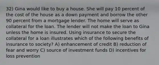 32) Gina would like to buy a house. She will pay 10 percent of the cost of the house as a down payment and borrow the other 90 percent from a mortgage lender. The home will serve as collateral for the loan. The lender will not make the loan to Gina unless the home is insured. Using insurance to secure the collateral for a loan illustrates which of the following benefits of insurance to society? A) enhancement of credit B) reduction of fear and worry C) source of investment funds D) incentives for loss prevention