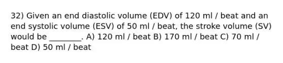 32) Given an end diastolic volume (EDV) of 120 ml / beat and an end systolic volume (ESV) of 50 ml / beat, the stroke volume (SV) would be ________. A) 120 ml / beat B) 170 ml / beat C) 70 ml / beat D) 50 ml / beat