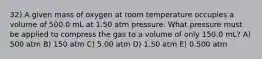 32) A given mass of oxygen at room temperature occupies a volume of 500.0 mL at 1.50 atm pressure. What pressure must be applied to compress the gas to a volume of only 150.0 mL? A) 500 atm B) 150 atm C) 5.00 atm D) 1.50 atm E) 0.500 atm