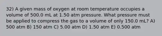 32) A given mass of oxygen at room temperature occupies a volume of 500.0 mL at 1.50 atm pressure. What pressure must be applied to compress the gas to a volume of only 150.0 mL? A) 500 atm B) 150 atm C) 5.00 atm D) 1.50 atm E) 0.500 atm