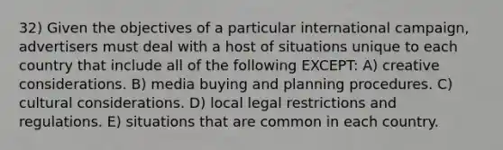 32) Given the objectives of a particular international campaign, advertisers must deal with a host of situations unique to each country that include all of the following EXCEPT: A) creative considerations. B) media buying and planning procedures. C) cultural considerations. D) local legal restrictions and regulations. E) situations that are common in each country.