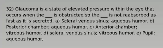 32) Glaucoma is a state of elevated pressure within the eye that occurs when the ___ is obstructed so the ___ is not reabsorbed as fast as it is secreted. a) Scleral venous sinus; aqueous humor. b) Posterior chamber; aqueous humor. c) Anterior chamber; vitreous humor. d) scleral venous sinus; vitreous humor. e) Pupil; aqueous humor.