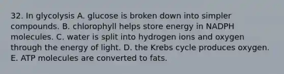 32. In glycolysis A. glucose is broken down into simpler compounds. B. chlorophyll helps store energy in NADPH molecules. C. water is split into hydrogen ions and oxygen through the energy of light. D. the Krebs cycle produces oxygen. E. ATP molecules are converted to fats.