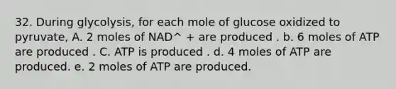 32. During glycolysis, for each mole of glucose oxidized to pyruvate, A. 2 moles of NAD^ + are produced . b. 6 moles of ATP are produced . C. ATP is produced . d. 4 moles of ATP are produced. e. 2 moles of ATP are produced.