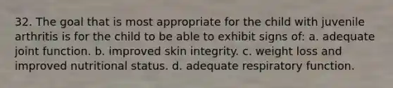 32. The goal that is most appropriate for the child with juvenile arthritis is for the child to be able to exhibit signs of: a. adequate joint function. b. improved skin integrity. c. weight loss and improved nutritional status. d. adequate respiratory function.