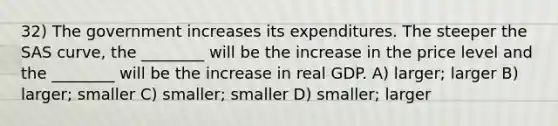 32) The government increases its expenditures. The steeper the SAS curve, the ________ will be the increase in the price level and the ________ will be the increase in real GDP. A) larger; larger B) larger; smaller C) smaller; smaller D) smaller; larger