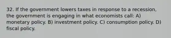 32. If the government lowers taxes in response to a recession, the government is engaging in what economists call: A) monetary policy. B) investment policy. C) consumption policy. D) fiscal policy.